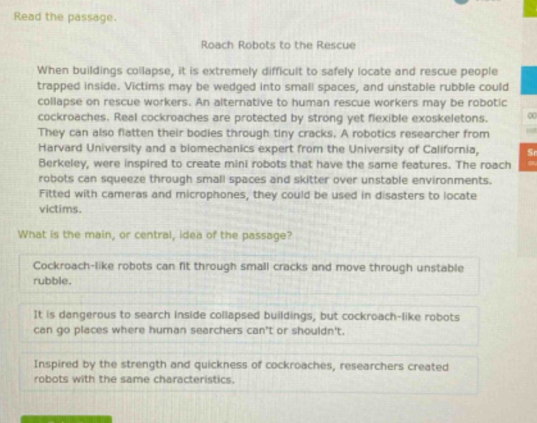 read the passage. roach robots to the rescue when buildings collapse, it is extremely difficult to safely locate and rescue people trapped inside. victims may be wedged into small spaces, and unstable rubble could collapse on rescue workers. an alternative to human rescue workers may be robotic cockroaches. real cockroaches are protected by strong yet flexible exoskeletons. they can also flatten their bodies through tiny cracks. a robotics researcher from harvard university and a biomechanics expert from the university of california, berkeley, were inspired to create mini robots that have the same features. the roach robots can squeeze through small spaces and skitter over unstable environments. fitted with cameras and microphones, they could be used in disasters to locate victims. what is the main, or central, idea of the passage? cockroach - like robots can fit through small cracks and move through unstable rubble. it is dangerous to search inside collapsed buildings, but cockroach - like robots can go places where human searchers cant or shouldnt. inspired by the strength and quickness of cockroaches, researchers created robots with the same characteristics.