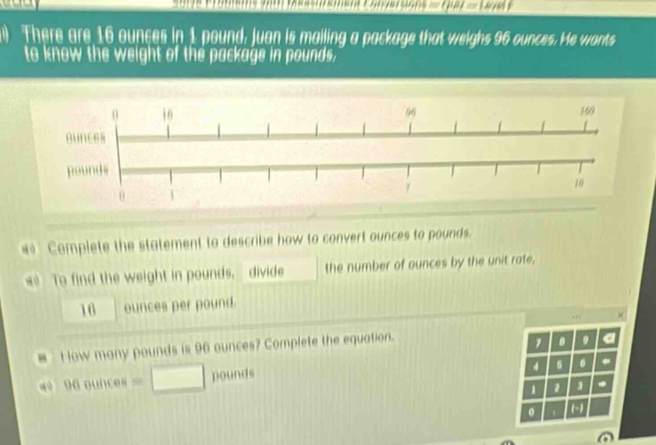there are 16 ounces in 1 pound. juan is mailing a package that weighs 96 ounces. he wants to know the weight of the package in pounds. complete the statement to describe how to convert ounces to pounds. to find the weight in pounds, divide the number of ounces by the unit rate, 16 ounces per pound. how many pounds is 96 ounces? complete the equation. 96 ounces = pounds