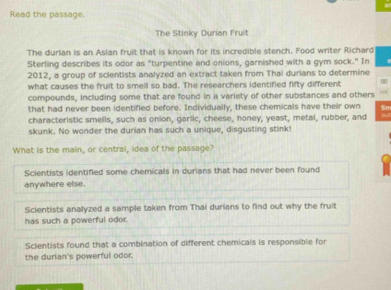 read the passage. the stinky durian fruit the durian is an asian fruit that is known for its incredible stench. food writer richard sterling describes its odor as \turpentine and onions, garnished with a gym sock.\ in 2012, a group of scientists analyzed an extract taken from thai durians to determine what causes the fruit to smell so bad. the researchers identified fifty different compounds, including some that are found in a variety of other substances and others that had never been identified before. individually, these chemicals have their own characteristic smells, such as onion, garlic, cheese, honey, yeast, metal, rubber, and skunk. no wonder the durian has such a unique, disgusting stink! what is the main, or central, idea of the passage? scientists identified some chemicals in durians that had never been found anywhere else. scientists analyzed a sample taken from thai durians to find out why the fruit has such a powerful odor. scientists found that a combination of different chemicals is responsible for the durians powerful odor.