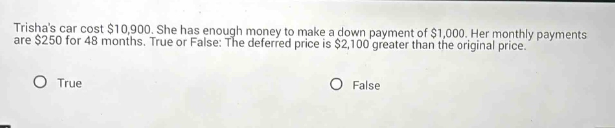trishas car cost $10,900. she has enough money to make a down payment of $1,000. her monthly payments are $250 for 48 months. true or false: the deferred price is $2,100 greater than the original price. true false