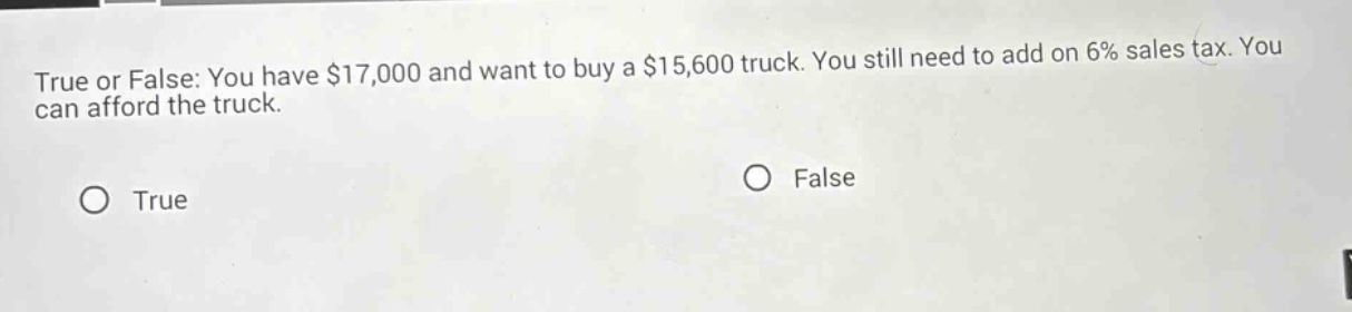 true or false: you have $17,000 and want to buy a $15,600 truck. you still need to add on 6% sales tax. you can afford the truck. true false
