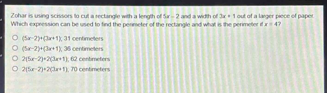 zohar is using scissors to cut a rectangle with a length of 5x - 2 and a width of 3x + 1 out of a larger piece of paper. which expression can be used to find the perimeter of the rectangle and what is the perimeter if x = 4? (5x - 2)+(3x + 1); 31 centimeters (5x - 2)+(3x + 1); 36 centimeters 2(5x - 2)+2(3x + 1); 62 centimeters 2(5x - 2)+2(3x + 1); 70 centimeters