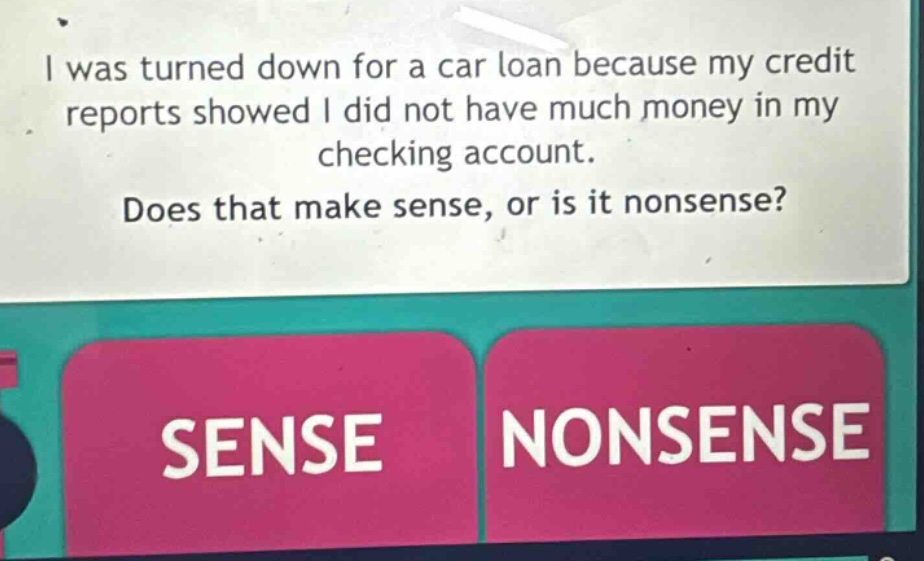 i was turned down for a car loan because my credit reports showed i did not have much money in my checking account. does that make sense, or is it nonsense? sense nonsense