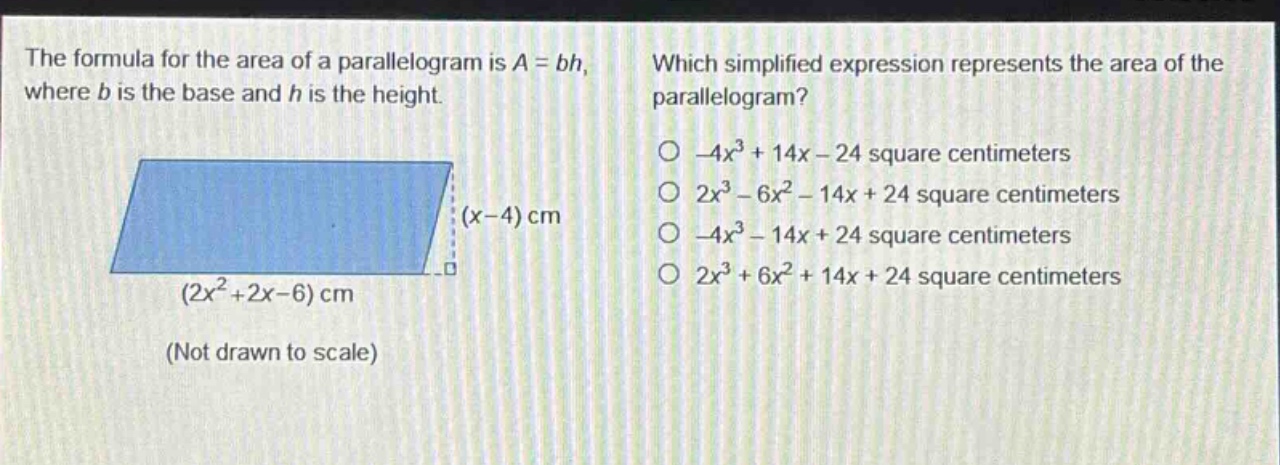 the formula for the area of a parallelogram is a = bh, where b is the base and h is the height. which simplified expression represents the area of the parallelogram? (x - 4) cm (2x² + 2x - 6) cm (not drawn to scale) -4x³ + 14x - 24 square centimeters 2x³ - 6x² - 14x + 24 square centimeters -4x³ - 14x + 24 square centimeters 2x³ + 6x² + 14x + 24 square centimeters