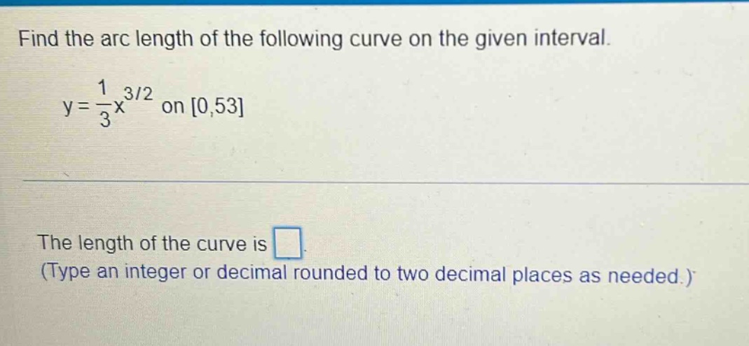 find the arc length of the following curve on the given interval. y = 1/3 x^3/2 on 0,53 the length of the curve is (type an integer or decimal rounded to two decimal places as needed.)