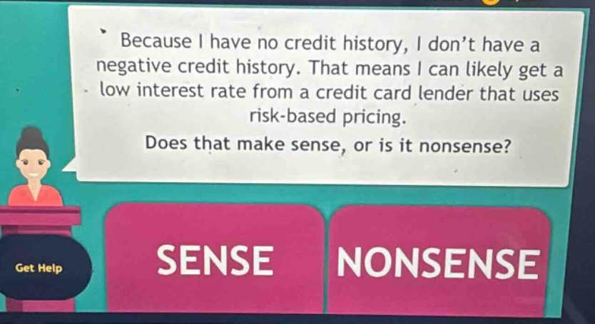 because i have no credit history, i don’t have a negative credit history. that means i can likely get a low interest rate from a credit card lender that uses risk - based pricing. does that make sense, or is it nonsense? sense nonsense