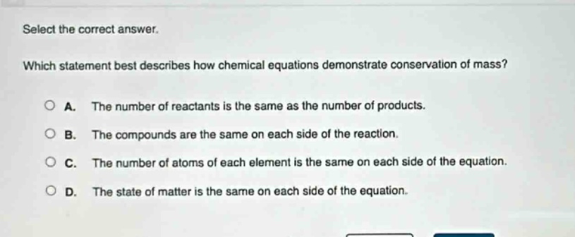 select the correct answer. which statement best describes how chemical equations demonstrate conservation of mass? a. the number of reactants is the same as the number of products. b. the compounds are the same on each side of the reaction. c. the number of atoms of each element is the same on each side of the equation. d. the state of matter is the same on each side of the equation.
