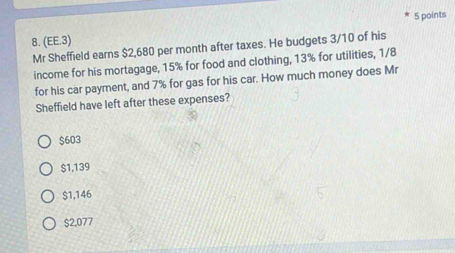 8. (ee.3) mr sheffield earns $2,680 per month after taxes. he budgets 3/10 of his income for his mortgage, 15% for food and clothing, 13% for utilities, 1/8 for his car payment, and 7% for gas for his car. how much money does mr sheffield have left after these expenses? $603 $1,139 $1,146 $2,077