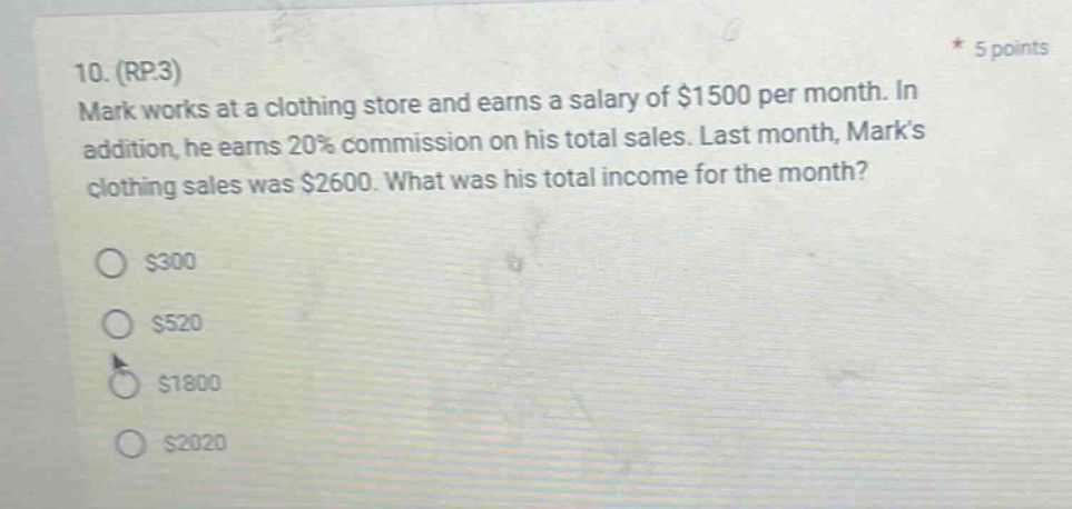 10. (rp.3) mark works at a clothing store and earns a salary of $1500 per month. in addition, he earns 20% commission on his total sales. last month, marks clothing sales was $2600. what was his total income for the month? $300 $520 $1800 $2020