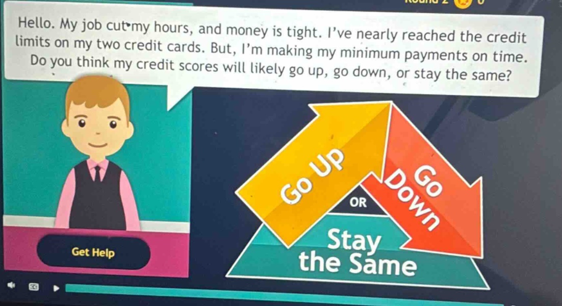 hello. my job cut my hours, and money is tight. i’ve nearly reached the credit limits on my two credit cards. but, i’m making my minimum payments on time. do you think my credit scores will likely go up, go down, or stay the same?