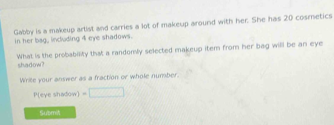 gabby is a makeup artist and carries a lot of makeup around with her. she has 20 cosmetics in her bag, including 4 eye shadows. what is the probability that a randomly selected makeup item from her bag will be an eye shadow? write your answer as a fraction or whole number. p(eye shadow) =