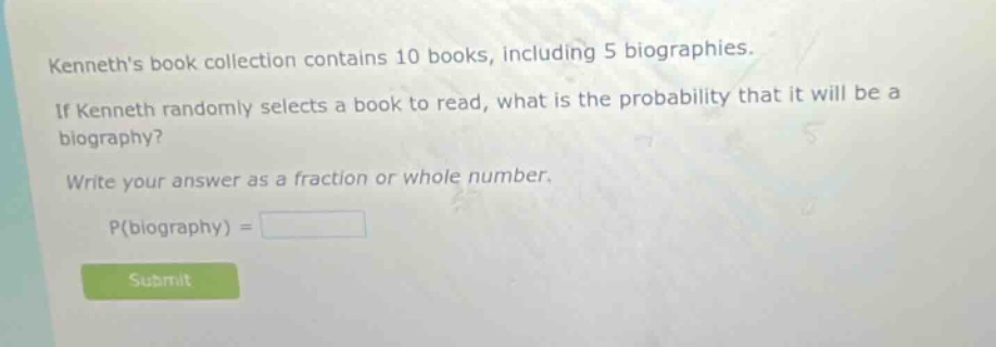kenneths book collection contains 10 books, including 5 biographies. if kenneth randomly selects a book to read, what is the probability that it will be a biography? write your answer as a fraction or whole number. p(biography) =