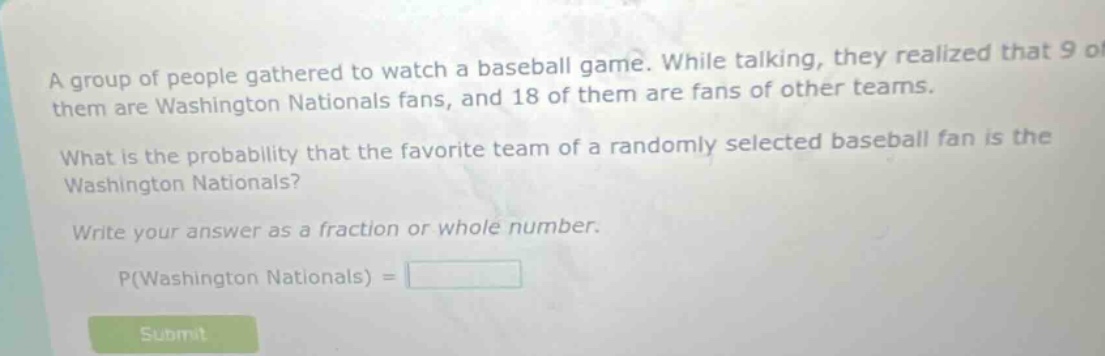 a group of people gathered to watch a baseball game. while talking, they realized that 9 of them are washington nationals fans, and 18 of them are fans of other teams. what is the probability that the favorite team of a randomly selected baseball fan is the washington nationals? write your answer as a fraction or whole number. p(washington nationals) =