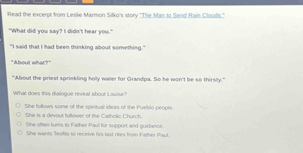 read the excerpt from leslie marmon silkos story \the man to send rain clouds.\ \what did you say? i didnt hear you.\ \i said that i had been thinking about something.\ \about what?\ \about the priest sprinkling holy water for grandpa. so he wont be so thirsty.\ what does this dialogue reveal about louise? she follows some of the spiritual ideas of the pueblo people. she is a devout follower of the catholic church. she often turns to father paul for support and guidance. she wants teofilo to receive his last rites from father paul.