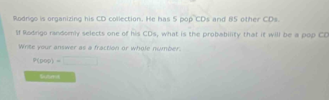rodrigo is organizing his cd collection. he has 5 pop cds and 85 other cds. if rodrigo randomly selects one of his cds, what is the probability that it will be a pop cd? write your answer as a fraction or whole number. p(pop) =