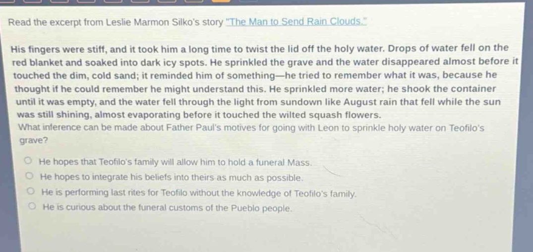 read the excerpt from leslie marmon silkos story \the man to send rain clouds.\ his fingers were stiff, and it took him a long time to twist the lid off the holy water. drops of water fell on the red blanket and soaked into dark icy spots. he sprinkled the grave and the water disappeared almost before it touched the dim, cold sand; it reminded him of something—he tried to remember what it was, because he thought if he could remember he might understand this. he sprinkled more water; he shook the container until it was empty, and the water fell through the light from sundown like august rain that fell while the sun was still shining, almost evaporating before it touched the wilted squash flowers. what inference can be made about father pauls motives for going with leon to sprinkle holy water on teofilos grave? he hopes that teofilos family will allow him to hold a funeral mass. he hopes to integrate his beliefs into theirs as much as possible. he is performing last rites for teofilo without the knowledge of teofilos family. he is curious about the funeral customs of the pueblo people.
