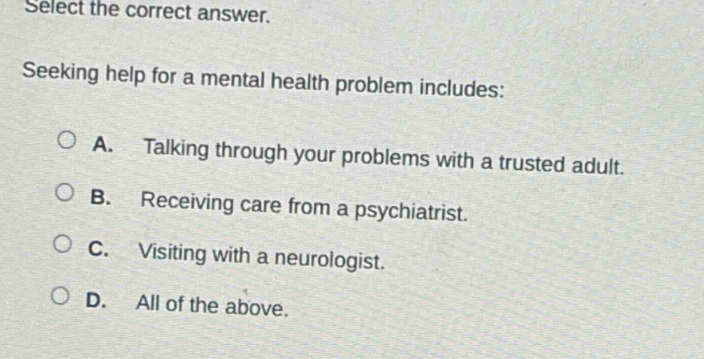 select the correct answer. seeking help for a mental health problem includes: a. talking through your problems with a trusted adult. b. receiving care from a psychiatrist. c. visiting with a neurologist. d. all of the above.