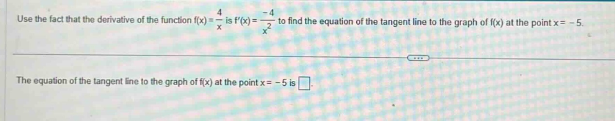use the fact that the derivative of the function f(x) = 4/x is f(x) = -4/x^2 to find the equation of the tangent line to the graph of f(x) at the point x = -5. the equation of the tangent line to the graph of f(x) at the point x = -5 is .