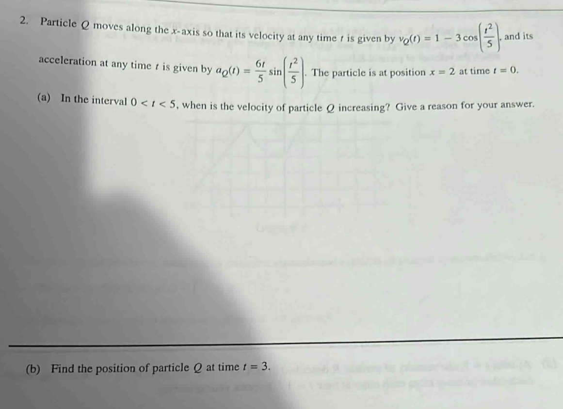 2. particle q moves along the x - axis so that its velocity at any time t is given by v_q(t)=1 - 3cos(t^2/5), and its acceleration at any time t is given by a_q(t)=6t/5 sin(t^2/5). the particle is at position x = 2 at time t = 0. (a) in the interval 0 < t < 5, when is the velocity of particle q increasing? give a reason for your answer. (b) find the position of particle q at time t = 3.