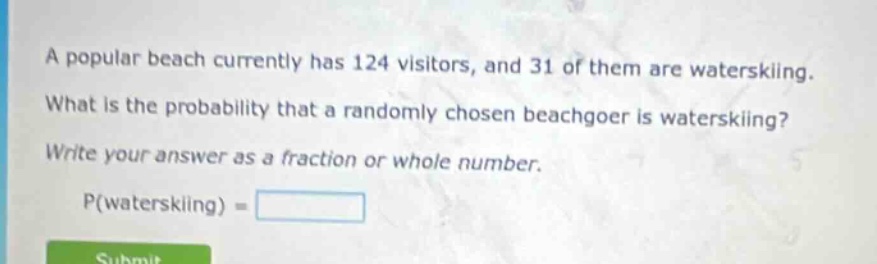 a popular beach currently has 124 visitors, and 31 of them are waterskiing. what is the probability that a randomly chosen beachgoer is waterskiing? write your answer as a fraction or whole number. p(waterskiing) =