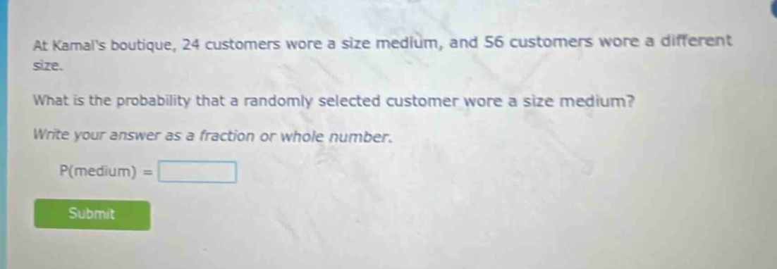 at kamals boutique, 24 customers wore a size medium, and 56 customers wore a different size. what is the probability that a randomly selected customer wore a size medium? write your answer as a fraction or whole number. p(medium) =