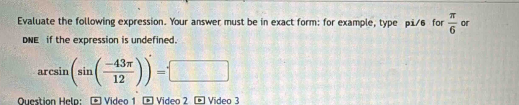 evaluate the following expression. your answer must be in exact form: for example, type pi/6 for π/6 or dne if the expression is undefined. arcsin(sin(−43π/12)) =