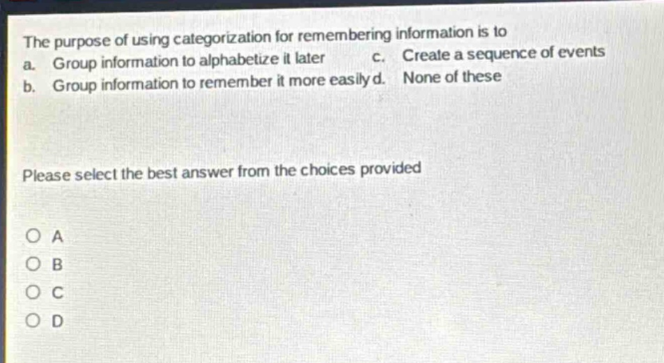 the purpose of using categorization for remembering information is to a. group information to alphabetize it later c. create a sequence of events b. group information to remember it more easily d. none of these please select the best answer from the choices provided o a o b o c o d