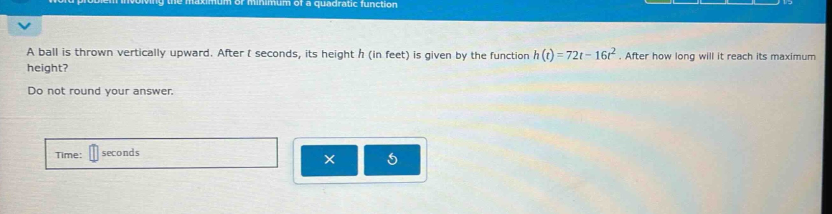 a ball is thrown vertically upward. after t seconds, its height h (in feet) is given by the function h(t)=72t - 16t². after how long will it reach its maximum height? do not round your answer. time: seconds