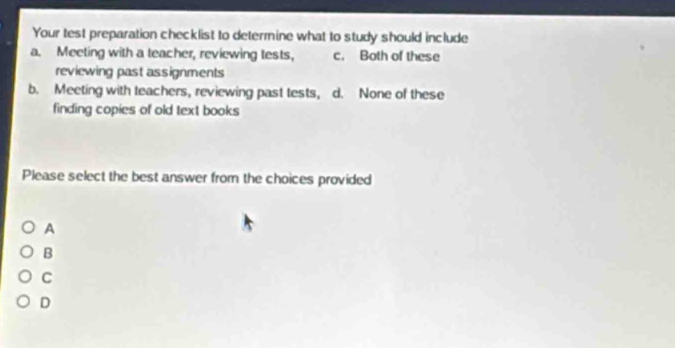 your test preparation checklist to determine what to study should include a. meeting with a teacher, reviewing tests, reviewing past assignments b. meeting with teachers, reviewing past tests, finding copies of old text books c. both of these d. none of these please select the best answer from the choices provided