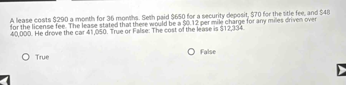 a lease costs $290 a month for 36 months. seth paid $650 for a security deposit, $70 for the title fee, and $48 for the license fee. the lease stated that there would be a $0.12 per mile charge for any miles driven over 40,000. he drove the car 41,050. true or false: the cost of the lease is $12,334. true false