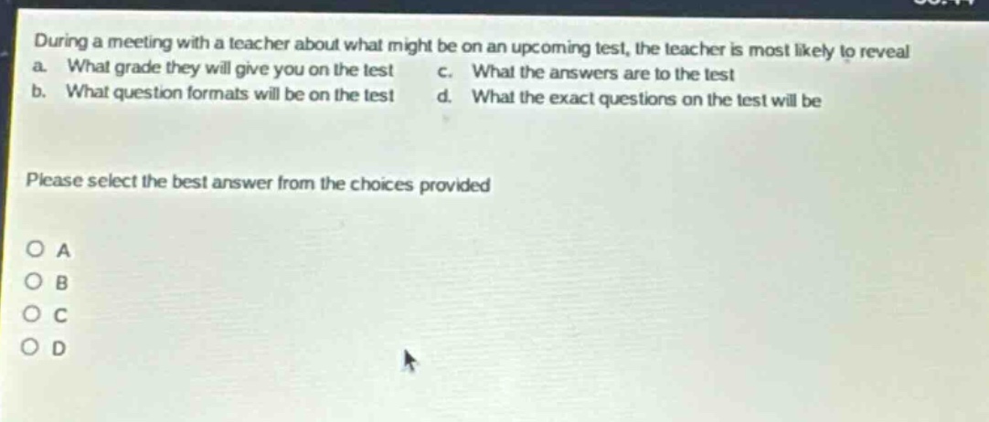 during a meeting with a teacher about what might be on an upcoming test, the teacher is most likely to reveal a. what grade they will give you on the test c. what the answers are to the test b. what question formats will be on the test d. what the exact questions on the test will be please select the best answer from the choices provided