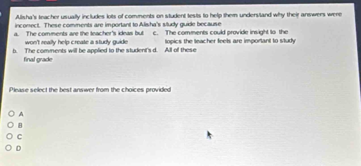 alishas teacher usually includes lots of comments on student tests to help them understand why their answers were incorrect. these comments are important to alishas study guide because a. the comments are the teachers ideas but wont really help create a study guide b. the comments will be applied to the students final grade c. the comments could provide insight to the topics the teacher feels are important to study d. all of these please select the best answer from the choices provided o a o b o c o d