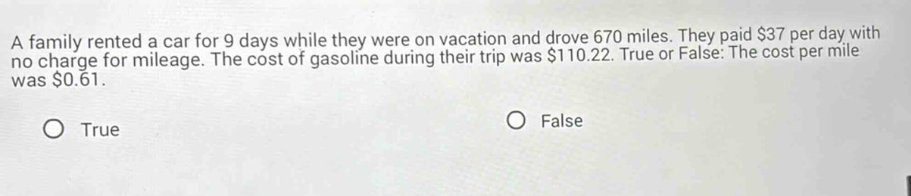 a family rented a car for 9 days while they were on vacation and drove 670 miles. they paid $37 per day with no charge for mileage. the cost of gasoline during their trip was $110.22. true or false: the cost per mile was $0.61. true false