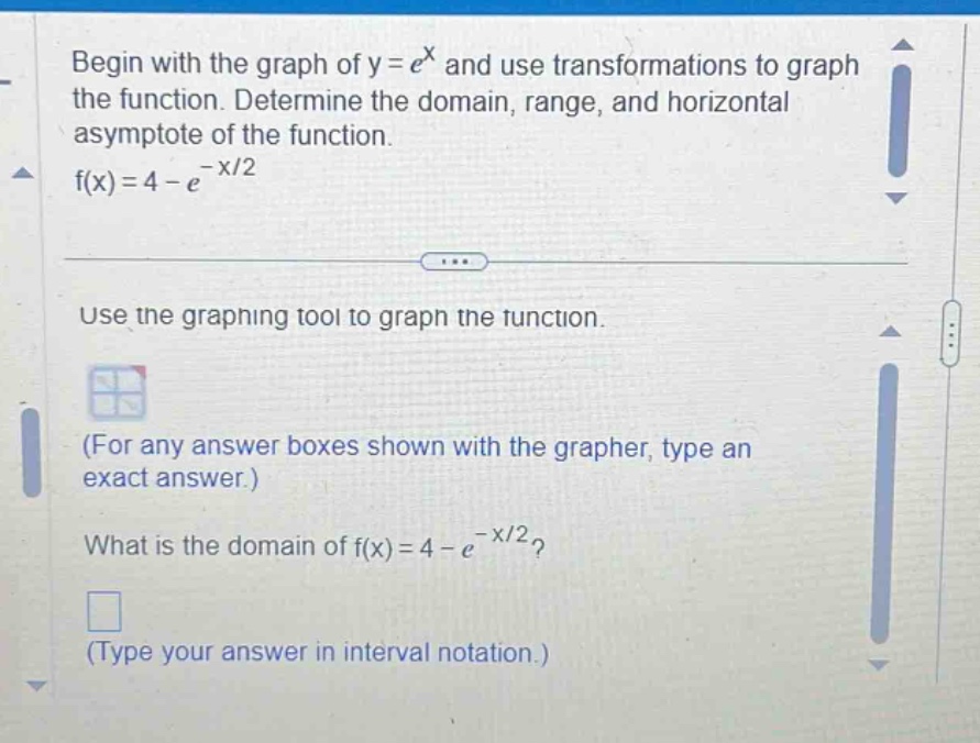 begin with the graph of y = e^x and use transformations to graph the function. determine the domain, range, and horizontal asymptote of the function. f(x)=4 - e^(-x/2) use the graphing tool to graph the function. (for any answer boxes shown with the grapher, type an exact answer.) what is the domain of f(x)=4 - e^(-x/2)? (type your answer in interval notation.)