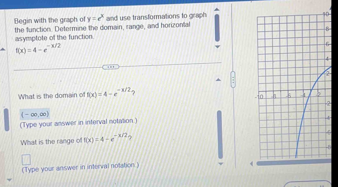 begin with the graph of y = e^x and use transformations to graph the function. determine the domain, range, and horizontal asymptote of the function. f(x)=4 - e^(-x/2) what is the domain of f(x)=4 - e^(-x/2)? (-∞,∞) (type your answer in interval notation.) what is the range of f(x)=4 - e^(-x/2)? (type your answer in interval notation.)
