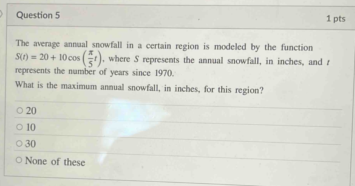 question 5 1 pts the average annual snowfall in a certain region is modeled by the function s(t)=20 + 10cos(π/5t), where s represents the annual snowfall, in inches, and t represents the number of years since 1970. what is the maximum annual snowfall, in inches, for this region? o 20 o 10 o 30 o none of these