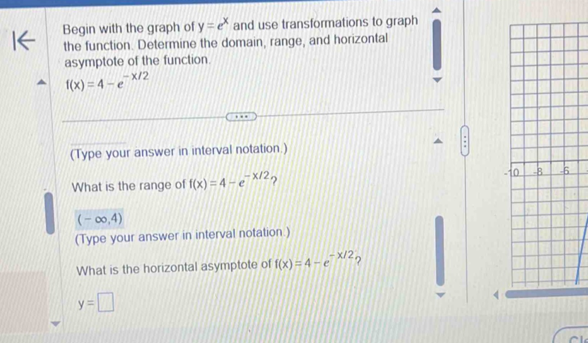 begin with the graph of y = e^x and use transformations to graph the function. determine the domain, range, and horizontal asymptote of the function. f(x)=4 - e^(-x/2) (type your answer in interval notation.) what is the range of f(x)=4 - e^(-x/2)? (-∞,4) (type your answer in interval notation.) what is the horizontal asymptote of f(x)=4 - e^(-x/2)? y = □