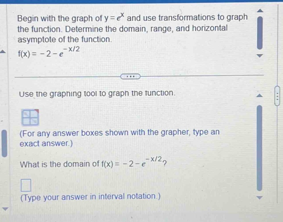 begin with the graph of y = e^x and use transformations to graph the function. determine the domain, range, and horizontal asymptote of the function. f(x)= - 2 - e^(-x/2) use the graphing tool to graph the function. (for any answer boxes shown with the grapher, type an exact answer.) what is the domain of f(x)= - 2 - e^(-x/2)? (type your answer in interval notation.)