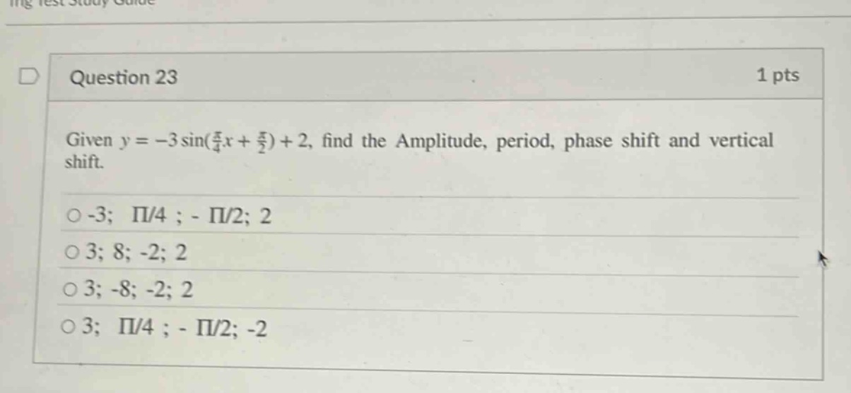 question 23 1 pts given y = -3 sin(π/4 x + π/2) + 2, find the amplitude, period, phase shift and vertical shift. -3; π/4 ; - π/2; 2 3; 8; -2; 2 3; -8; -2; 2 3; π/4 ; - π/2; -2