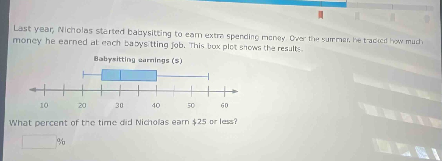 last year, nicholas started babysitting to earn extra spending money. over the summer, he tracked how much money he earned at each babysitting job. this box plot shows the results. babysitting earnings ($) what percent of the time did nicholas earn $25 or less? %