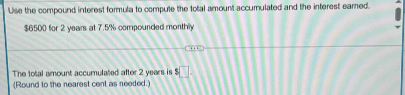 use the compound interest formula to compute the total amount accumulated and the interest earned. $6500 for 2 years at 7.5% compounded monthly the total amount accumulated after 2 years is $ (round to the nearest cent as needed.)