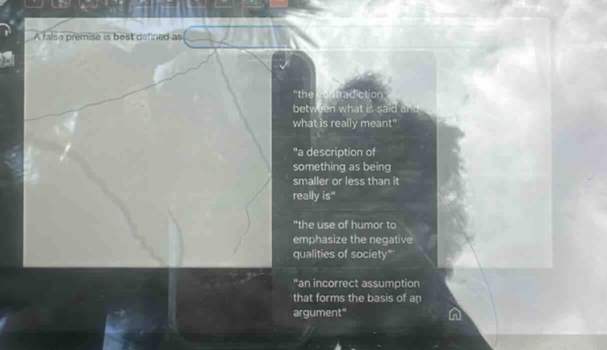 a false premise is best defined as \the contradiction between what is said and what is really meant\ \a description of something as being smaller or less than it really is\ \the use of humor to emphasize the negative qualities of society\ \an incorrect assumption that forms the basis of an argument\
