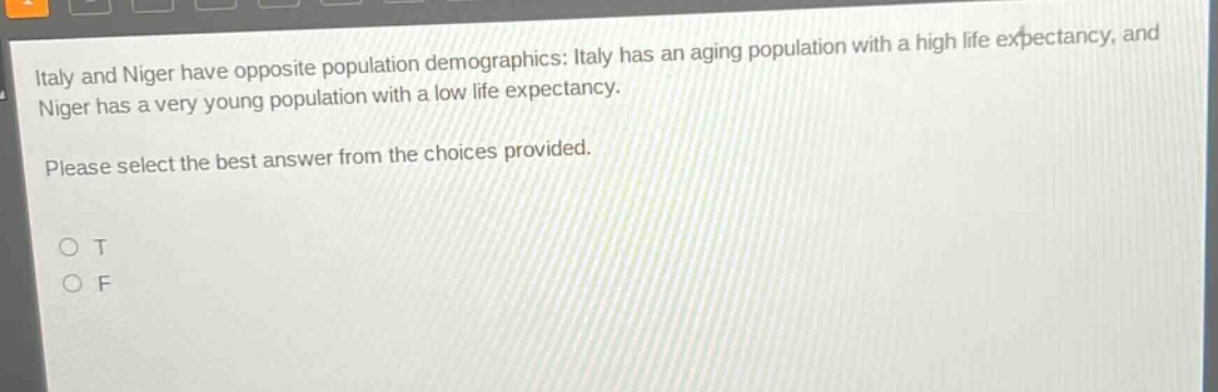 italy and niger have opposite population demographics: italy has an aging population with a high life expectancy, and niger has a very young population with a low life expectancy. please select the best answer from the choices provided. o t o f