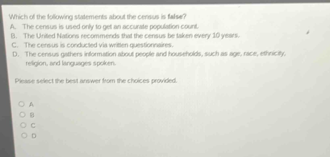 which of the following statements about the census is false? a. the census is used only to get an accurate population count. b. the united nations recommends that the census be taken every 10 years. c. the census is conducted via written questionnaires. d. the census gathers information about people and households, such as age, race, ethnicity, religion, and languages spoken. please select the best answer from the choices provided. a b c d