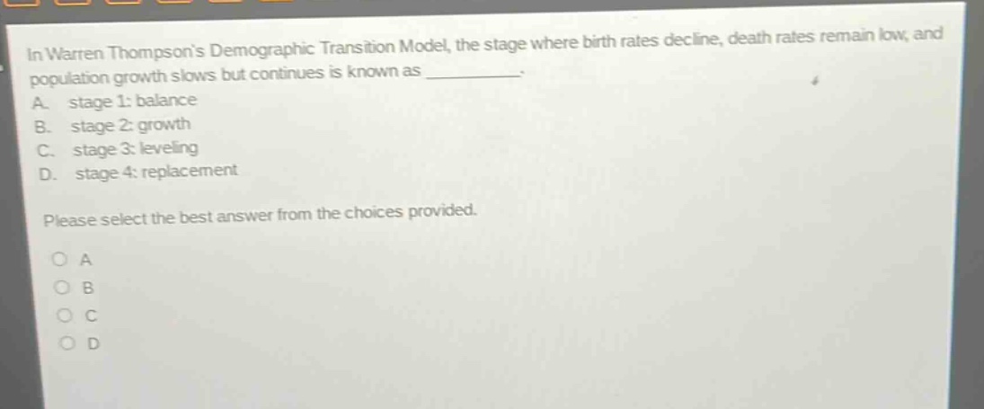 in warren thompsons demographic transition model, the stage where birth rates decline, death rates remain low, and population growth slows but continues is known as __________. a. stage 1: balance b. stage 2: growth c. stage 3: leveling d. stage 4: replacement please select the best answer from the choices provided. a b c d