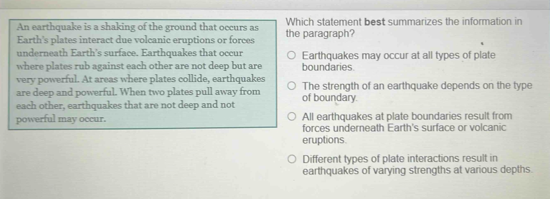 an earthquake is a shaking of the ground that occurs as earth’s plates interact due volcanic eruptions or forces underneath earth’s surface. earthquakes that occur where plates rub against each other are not deep but are very powerful. at areas where plates collide, earthquakes are deep and powerful. when two plates pull away from each other, earthquakes that are not deep and not powerful may occur. which statement best summarizes the information in the paragraph? earthquakes may occur at all types of plate boundaries. the strength of an earthquake depends on the type of boundary. all earthquakes at plate boundaries result from forces underneath earth’s surface or volcanic eruptions. different types of plate interactions result in earthquakes of varying strengths at various depths.
