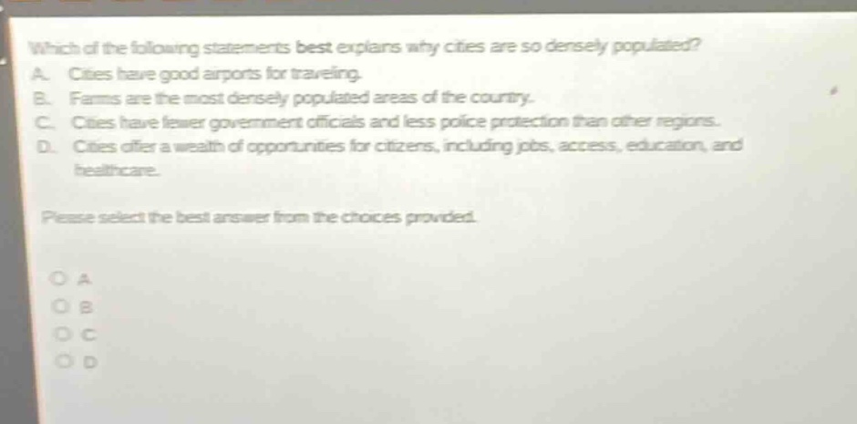 which of the following statements best explains why cities are so densely populated? a. cities have good airports for traveling. b. farms are the most densely populated areas of the country. c. cities have fewer government officials and less police protection than other regions. d. cities offer a wealth of opportunities for citizens, including jobs, access, education, and healthcare. please select the best answer from the choices provided. o a o b o c o d