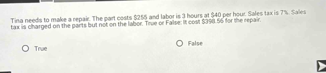 tina needs to make a repair. the part costs $255 and labor is 3 hours at $40 per hour. sales tax is 7%. sales tax is charged on the parts but not on the labor. true or false: it cost $398.56 for the repair. true false