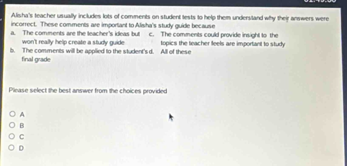 alishas teacher usually includes lots of comments on student tests to help them understand why their answers were incorrect. these comments are important to alishas study guide because a. the comments are the teachers ideas but wont really help create a study guide b. the comments will be applied to the students final grade c. the comments could provide insight to the topics the teacher feels are important to study d. all of these please select the best answer from the choices provided