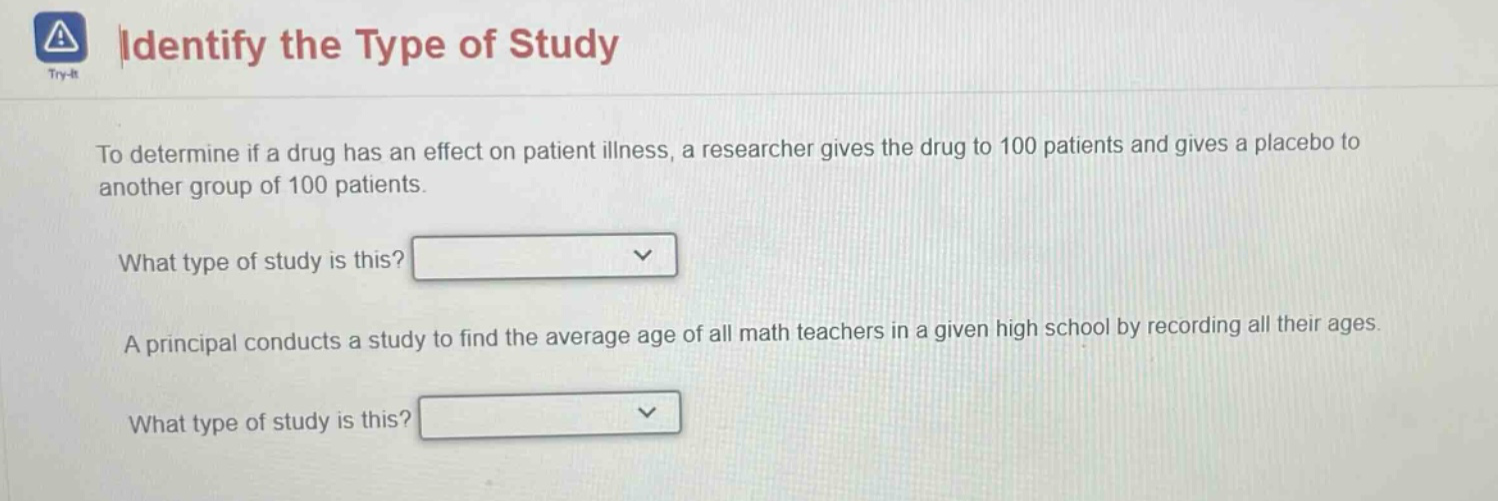identify the type of study try - it to determine if a drug has an effect on patient illness, a researcher gives the drug to 100 patients and gives a placebo to another group of 100 patients. what type of study is this? a principal conducts a study to find the average age of all math teachers in a given high school by recording all their ages. what type of study is this?